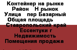 Контейнер на рынке › Район ­ Н.рынок › Улица ­ пер.Базарный › Общая площадь ­ 10 - Ставропольский край, Ессентуки г. Недвижимость » Помещения продажа   